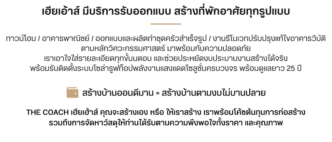 เฮียเอ้าส์ มีบริการรับออกแบบ สร้างที่พักอาศัยทุกรูปแบบ ทาวน์โฮม / อาคารพาณิชย์ / ออกแบบและผลิตทำชุดครัวสำเร็จรูป / งานรีโนเวทปรับปรุงแก้ไขอาคารวิบัติ ตามหลักวิศวะกรรมศาสตร์ มาพร้อมกับความปลอดภัย เราเอาใจใส่รายละเอียดทุกขั้นนตอน และช่วยประหยัดงบประมานงานสร้างได้จริง พร้อมรับติดตั้งระบบโซล่ารูฟท็อปพลังงานแสงแดดโซลูชั่นครบวงจร พร้อมดูแลยาว 25 ปี สร้างบ้านออนดีมาน = สร้างบ้านตามงบไม่บานปลาย The Coach เฮียเฮ้าส์ คุณจะสร้างเอง หรือ ให้เราสร้าง เราพร้อมโค้ชต้นทุนการก่อสร้าง รวมถึงการจัดหาวัสดุให้ท่านได้รับตามความพึงพอใจทั้งราคา และคุณภาพ